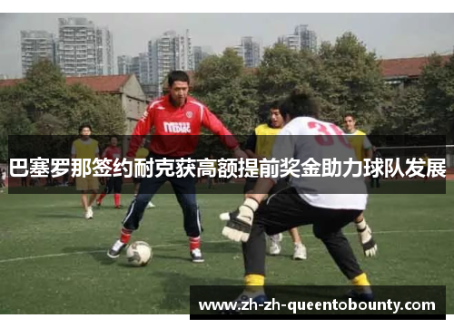 巴塞罗那签约耐克获高额提前奖金助力球队发展