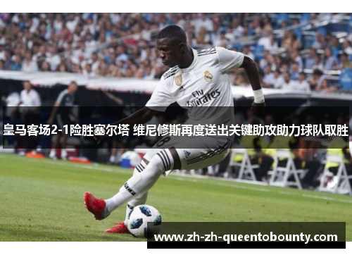 皇马客场2-1险胜塞尔塔 维尼修斯再度送出关键助攻助力球队取胜