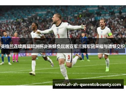英格兰连续两届欧洲杯决赛憾负屈居亚军三狮军团荣耀与遗憾交织 英格兰连续两届欧洲杯决赛憾负屈居亚军三狮军团荣耀与遗憾交织