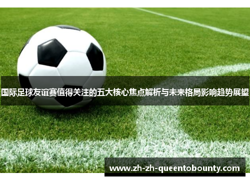 国际足球友谊赛值得关注的五大核心焦点解析与未来格局影响趋势展望
