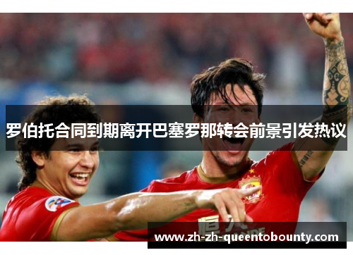 罗伯托合同到期离开巴塞罗那转会前景引发热议